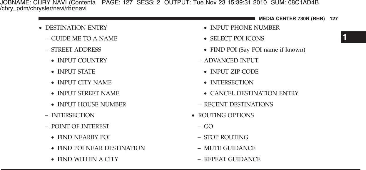 JOBNAME: CHRY NAVI (Contenta PAGE: 127 SESS: 2 OUTPUT: Tue Nov 23 15:39:31 2010 SUM: 08C1AD4B/chry_pdm/chrysler/navi/rhr/navi•DESTINATION ENTRY−GUIDE ME TO A NAME−STREET ADDRESS•INPUT COUNTRY•INPUT STATE•INPUT CITY NAME•INPUT STREET NAME•INPUT HOUSE NUMBER−INTERSECTION−POINT OF INTEREST•FIND NEARBY POI•FIND POI NEAR DESTINATION•FIND WITHIN A CITY•INPUT PHONE NUMBER•SELECT POI ICONS•FIND POI (Say POI name if known)−ADVANCED INPUT•INPUT ZIP CODE•INTERSECTION•CANCEL DESTINATION ENTRY−RECENT DESTINATIONS•ROUTING OPTIONS−GO−STOP ROUTING−MUTE GUIDANCE−REPEAT GUIDANCE1MEDIA CENTER 730N (RHR) 127