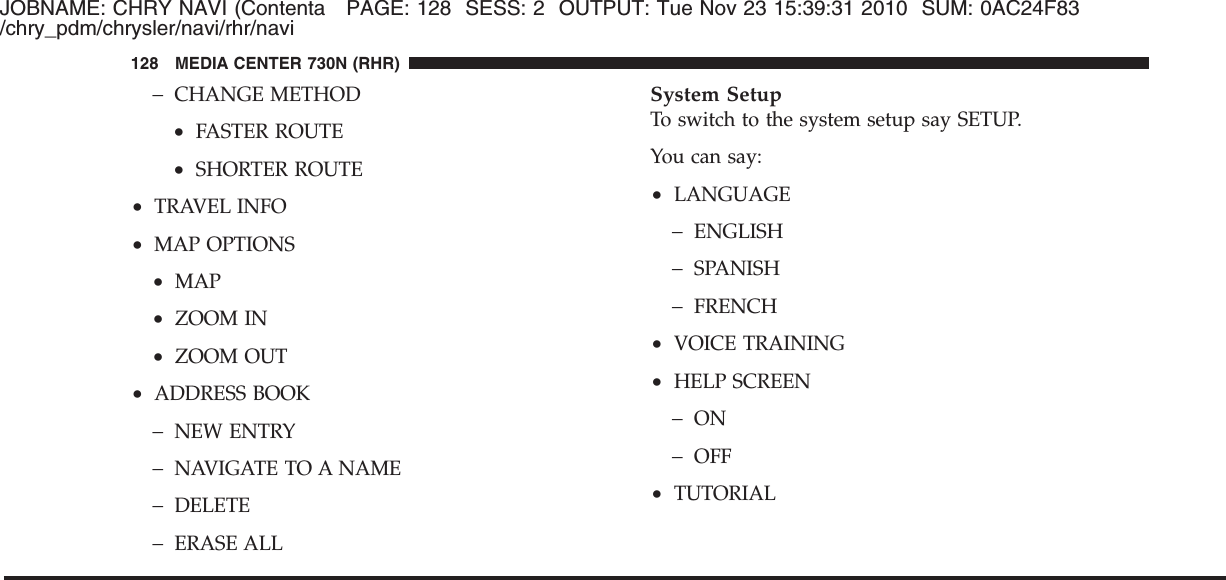 JOBNAME: CHRY NAVI (Contenta PAGE: 128 SESS: 2 OUTPUT: Tue Nov 23 15:39:31 2010 SUM: 0AC24F83/chry_pdm/chrysler/navi/rhr/navi−CHANGE METHOD•FASTER ROUTE•SHORTER ROUTE•TRAVEL INFO•MAP OPTIONS•MAP•ZOOM IN•ZOOM OUT•ADDRESS BOOK−NEW ENTRY−NAVIGATE TO A NAME−DELETE−ERASE ALLSystem SetupTo switch to the system setup say SETUP.You can say:•LANGUAGE−ENGLISH−SPANISH−FRENCH•VOICE TRAINING•HELP SCREEN−ON−OFF•TUTORIAL128 MEDIA CENTER 730N (RHR)