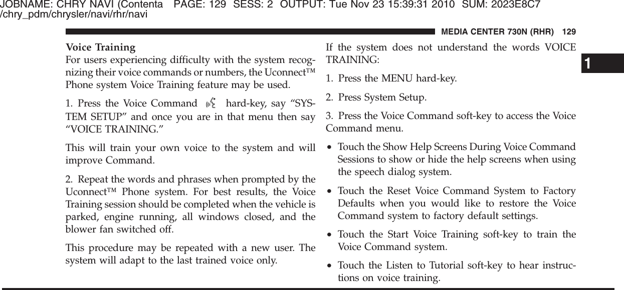 JOBNAME: CHRY NAVI (Contenta PAGE: 129 SESS: 2 OUTPUT: Tue Nov 23 15:39:31 2010 SUM: 2023E8C7/chry_pdm/chrysler/navi/rhr/naviVoice TrainingFor users experiencing difficulty with the system recog-nizing their voice commands or numbers, the Uconnect™Phone system Voice Training feature may be used.1. Press the Voice Command hard-key, say “SYS-TEM SETUP” and once you are in that menu then say“VOICE TRAINING.”This will train your own voice to the system and willimprove Command.2. Repeat the words and phrases when prompted by theUconnect™ Phone system. For best results, the VoiceTraining session should be completed when the vehicle isparked, engine running, all windows closed, and theblower fan switched off.This procedure may be repeated with a new user. Thesystem will adapt to the last trained voice only.If the system does not understand the words VOICETRAINING:1. Press the MENU hard-key.2. Press System Setup.3. Press the Voice Command soft-key to access the VoiceCommand menu.•Touch the Show Help Screens During Voice CommandSessions to show or hide the help screens when usingthe speech dialog system.•Touch the Reset Voice Command System to FactoryDefaults when you would like to restore the VoiceCommand system to factory default settings.•Touch the Start Voice Training soft-key to train theVoice Command system.•Touch the Listen to Tutorial soft-key to hear instruc-tions on voice training.1MEDIA CENTER 730N (RHR) 129