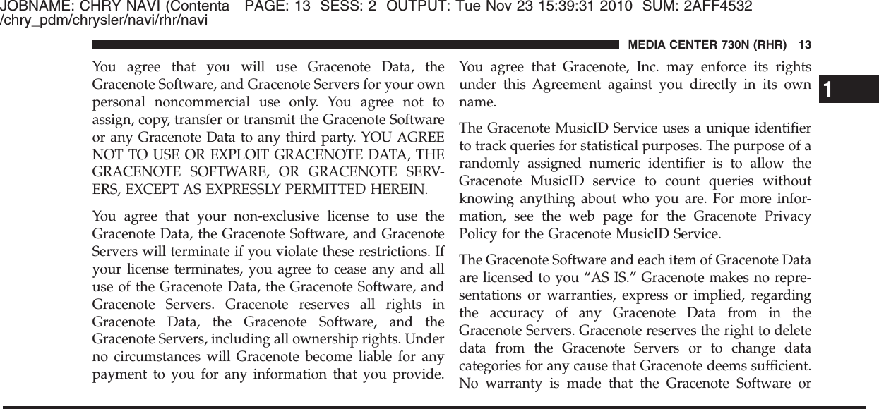 JOBNAME: CHRY NAVI (Contenta PAGE: 13 SESS: 2 OUTPUT: Tue Nov 23 15:39:31 2010 SUM: 2AFF4532/chry_pdm/chrysler/navi/rhr/naviYou agree that you will use Gracenote Data, theGracenote Software, and Gracenote Servers for your ownpersonal noncommercial use only. You agree not toassign, copy, transfer or transmit the Gracenote Softwareor any Gracenote Data to any third party. YOU AGREENOT TO USE OR EXPLOIT GRACENOTE DATA, THEGRACENOTE SOFTWARE, OR GRACENOTE SERV-ERS, EXCEPT AS EXPRESSLY PERMITTED HEREIN.You agree that your non-exclusive license to use theGracenote Data, the Gracenote Software, and GracenoteServers will terminate if you violate these restrictions. Ifyour license terminates, you agree to cease any and alluse of the Gracenote Data, the Gracenote Software, andGracenote Servers. Gracenote reserves all rights inGracenote Data, the Gracenote Software, and theGracenote Servers, including all ownership rights. Underno circumstances will Gracenote become liable for anypayment to you for any information that you provide.You agree that Gracenote, Inc. may enforce its rightsunder this Agreement against you directly in its ownname.The Gracenote MusicID Service uses a unique identifierto track queries for statistical purposes. The purpose of arandomly assigned numeric identifier is to allow theGracenote MusicID service to count queries withoutknowing anything about who you are. For more infor-mation, see the web page for the Gracenote PrivacyPolicy for the Gracenote MusicID Service.The Gracenote Software and each item of Gracenote Dataare licensed to you “AS IS.” Gracenote makes no repre-sentations or warranties, express or implied, regardingthe accuracy of any Gracenote Data from in theGracenote Servers. Gracenote reserves the right to deletedata from the Gracenote Servers or to change datacategories for any cause that Gracenote deems sufficient.No warranty is made that the Gracenote Software or1MEDIA CENTER 730N (RHR) 13