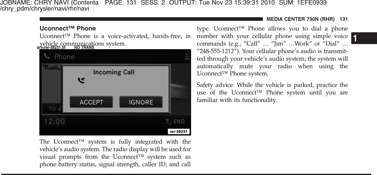 JOBNAME: CHRY NAVI (Contenta PAGE: 131 SESS: 2 OUTPUT: Tue Nov 23 15:39:31 2010 SUM: 1EFE0939/chry_pdm/chrysler/navi/rhr/naviUconnect™ PhoneUconnect™ Phone is a voice-activated, hands-free, invehicle communications system.The Uconnect™ system is fully integrated with thevehicle’s audio system. The radio display will be used forvisual prompts from the Uconnect™ system such asphone battery status, signal strength, caller ID, and calltype. Uconnect™ Phone allows you to dial a phonenumber with your cellular phone using simple voicecommands (e.g., “Call” … “Jim” …Work” or “Dial” …“248-555-1212”). Your cellular phone’s audio is transmit-ted through your vehicle’s audio system; the system willautomatically mute your radio when using theUconnect™ Phone system.Safety advice: While the vehicle is parked, practice theuse of the Uconnect™ Phone system until you arefamiliar with its functionality.1MEDIA CENTER 730N (RHR) 131art=rer-38231.tif NO TRANS