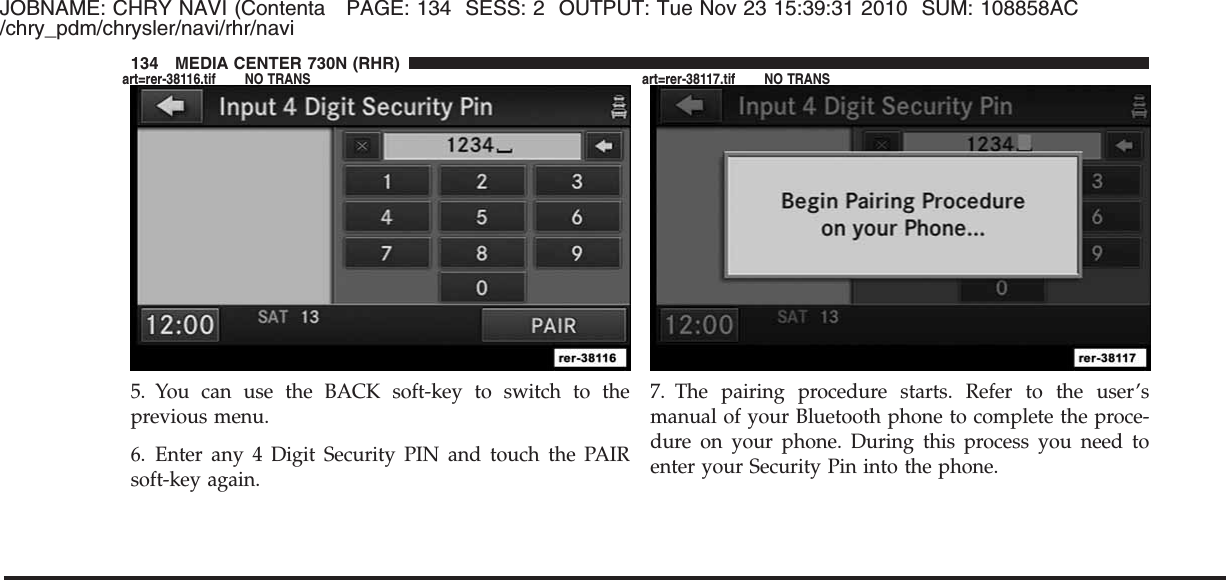 JOBNAME: CHRY NAVI (Contenta PAGE: 134 SESS: 2 OUTPUT: Tue Nov 23 15:39:31 2010 SUM: 108858AC/chry_pdm/chrysler/navi/rhr/navi5. You can use the BACK soft-key to switch to theprevious menu.6. Enter any 4 Digit Security PIN and touch the PAIRsoft-key again.7. The pairing procedure starts. Refer to the user’smanual of your Bluetooth phone to complete the proce-dure on your phone. During this process you need toenter your Security Pin into the phone.134 MEDIA CENTER 730N (RHR)art=rer-38116.tif NO TRANS art=rer-38117.tif NO TRANS