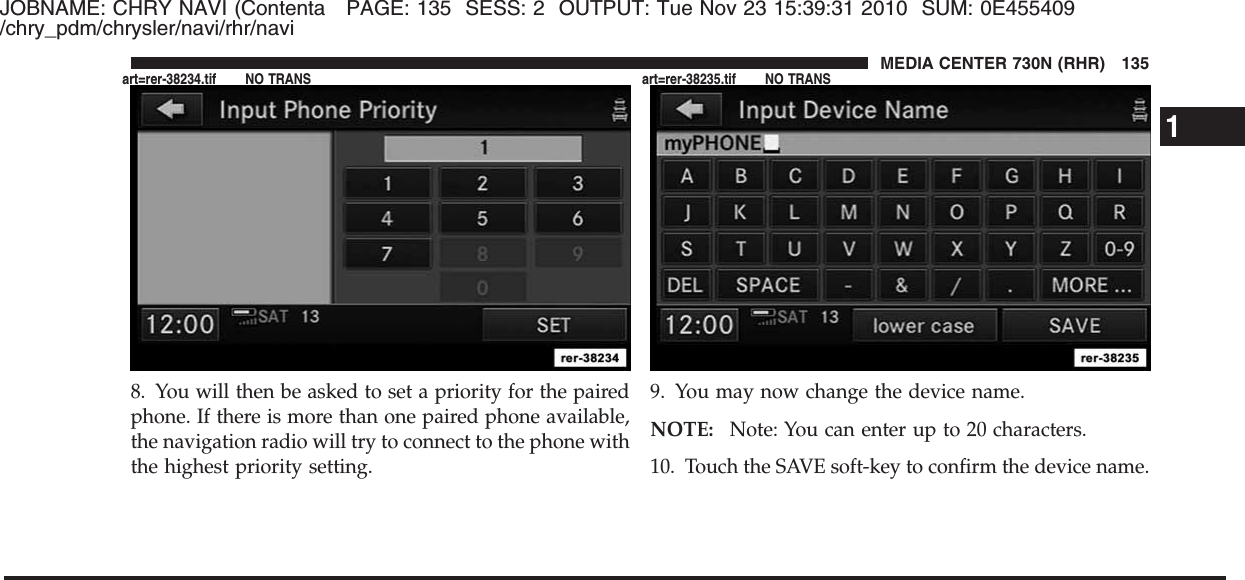 JOBNAME: CHRY NAVI (Contenta PAGE: 135 SESS: 2 OUTPUT: Tue Nov 23 15:39:31 2010 SUM: 0E455409/chry_pdm/chrysler/navi/rhr/navi8. You will then be asked to set a priority for the pairedphone. If there is more than one paired phone available,the navigation radio will try to connect to the phone withthe highest priority setting.9. You may now change the device name.NOTE: Note: You can enter up to 20 characters.10. Touch the SAVE soft-key to confirm the device name.1MEDIA CENTER 730N (RHR) 135art=rer-38234.tif NO TRANS art=rer-38235.tif NO TRANS