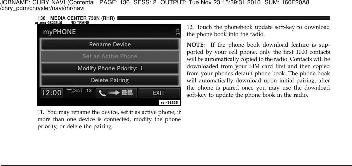 JOBNAME: CHRY NAVI (Contenta PAGE: 136 SESS: 2 OUTPUT: Tue Nov 23 15:39:31 2010 SUM: 160E20A8/chry_pdm/chrysler/navi/rhr/navi11. You may rename the device, set it as active phone, ifmore than one device is connected, modify the phonepriority, or delete the pairing.12. Touch the phonebook update soft-key to downloadthe phone book into the radio.NOTE: If the phone book download feature is sup-ported by your cell phone, only the first 1000 contactswill be automatically copied to the radio. Contacts will bedownloaded from your SIM card first and then copiedfrom your phones default phone book. The phone bookwill automatically download upon initial pairing, afterthe phone is paired once you may use the downloadsoft-key to update the phone book in the radio.136 MEDIA CENTER 730N (RHR)art=rer-38236.tif NO TRANS