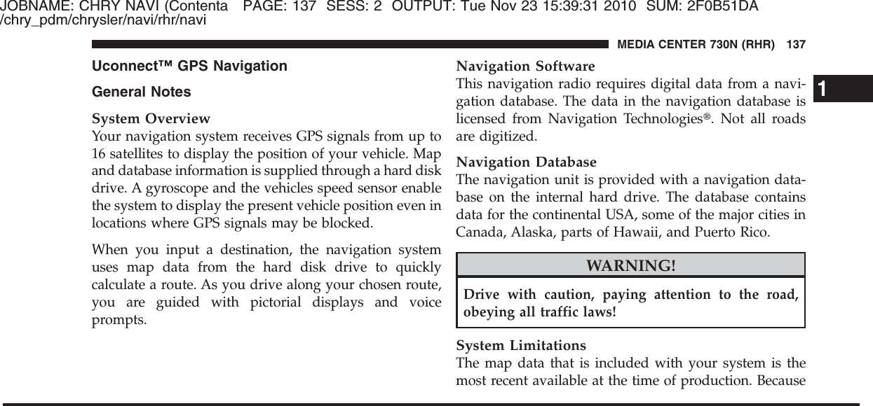 JOBNAME: CHRY NAVI (Contenta PAGE: 137 SESS: 2 OUTPUT: Tue Nov 23 15:39:31 2010 SUM: 2F0B51DA/chry_pdm/chrysler/navi/rhr/naviUconnect™ GPS NavigationGeneral NotesSystem OverviewYour navigation system receives GPS signals from up to16 satellites to display the position of your vehicle. Mapand database information is supplied through a hard diskdrive. A gyroscope and the vehicles speed sensor enablethe system to display the present vehicle position even inlocations where GPS signals may be blocked.When you input a destination, the navigation systemuses map data from the hard disk drive to quicklycalculate a route. As you drive along your chosen route,you are guided with pictorial displays and voiceprompts.Navigation SoftwareThis navigation radio requires digital data from a navi-gation database. The data in the navigation database islicensed from Navigation Technologies௡. Not all roadsare digitized.Navigation DatabaseThe navigation unit is provided with a navigation data-base on the internal hard drive. The database containsdata for the continental USA, some of the major cities inCanada, Alaska, parts of Hawaii, and Puerto Rico.WARNING!Drive with caution, paying attention to the road,obeying all traffic laws!System LimitationsThe map data that is included with your system is themost recent available at the time of production. Because1MEDIA CENTER 730N (RHR) 137