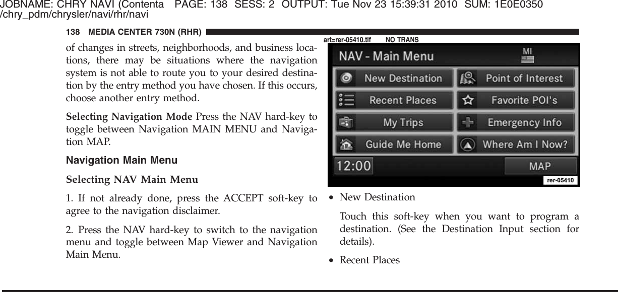 JOBNAME: CHRY NAVI (Contenta PAGE: 138 SESS: 2 OUTPUT: Tue Nov 23 15:39:31 2010 SUM: 1E0E0350/chry_pdm/chrysler/navi/rhr/naviof changes in streets, neighborhoods, and business loca-tions, there may be situations where the navigationsystem is not able to route you to your desired destina-tion by the entry method you have chosen. If this occurs,choose another entry method.Selecting Navigation Mode Press the NAV hard-key totoggle between Navigation MAIN MENU and Naviga-tion MAP.Navigation Main MenuSelecting NAV Main Menu1. If not already done, press the ACCEPT soft-key toagree to the navigation disclaimer.2. Press the NAV hard-key to switch to the navigationmenu and toggle between Map Viewer and NavigationMain Menu.•New DestinationTouch this soft-key when you want to program adestination. (See the Destination Input section fordetails).•Recent Places138 MEDIA CENTER 730N (RHR)art=rer-05410.tif NO TRANS