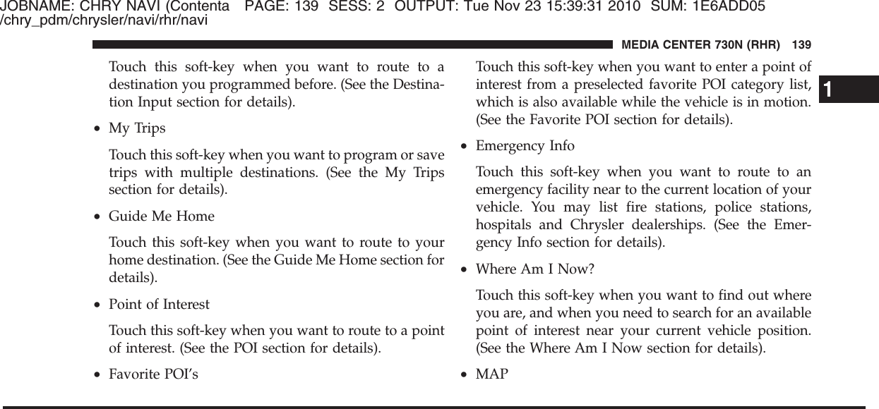 JOBNAME: CHRY NAVI (Contenta PAGE: 139 SESS: 2 OUTPUT: Tue Nov 23 15:39:31 2010 SUM: 1E6ADD05/chry_pdm/chrysler/navi/rhr/naviTouch this soft-key when you want to route to adestination you programmed before. (See the Destina-tion Input section for details).•My TripsTouch this soft-key when you want to program or savetrips with multiple destinations. (See the My Tripssection for details).•Guide Me HomeTouch this soft-key when you want to route to yourhome destination. (See the Guide Me Home section fordetails).•Point of InterestTouch this soft-key when you want to route to a pointof interest. (See the POI section for details).•Favorite POI’sTouch this soft-key when you want to enter a point ofinterest from a preselected favorite POI category list,which is also available while the vehicle is in motion.(See the Favorite POI section for details).•Emergency InfoTouch this soft-key when you want to route to anemergency facility near to the current location of yourvehicle. You may list fire stations, police stations,hospitals and Chrysler dealerships. (See the Emer-gency Info section for details).•Where Am I Now?Touch this soft-key when you want to find out whereyou are, and when you need to search for an availablepoint of interest near your current vehicle position.(See the Where Am I Now section for details).•MAP1MEDIA CENTER 730N (RHR) 139