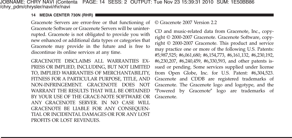 JOBNAME: CHRY NAVI (Contenta PAGE: 14 SESS: 2 OUTPUT: Tue Nov 23 15:39:31 2010 SUM: 1E50BB86/chry_pdm/chrysler/navi/rhr/naviGracenote Servers are error-free or that functioning ofGracenote Software or Gracenote Servers will be uninter-rupted. Gracenote is not obligated to provide you withnew enhanced or additional data types or categories thatGracenote may provide in the future and is free todiscontinue its online services at any time.GRACENOTE DISCLAIMS ALL WARRANTIES EX-PRESS OR IMPLIED, INCLUDING, BUT NOT LIMITEDTO, IMPLIED WARRANTIES OF MERCHANTABILITY,FITNESS FOR A PARTICULAR PURPOSE, TITLE, ANDNON-INFRINGEMENT. GRACENOTE DOES NOTWARRANT THE RESULTS THAT WILL BE OBTAINEDBY YOUR USE OF THE GRACE-NOTE SOFTWARE ORANY GRACENOTE SERVER. IN NO CASE WILLGRACENOTE BE LIABLE FOR ANY CONSEQUEN-TIAL OR INCIDENTAL DAMAGES OR FOR ANY LOSTPROFITS OR LOST REVENUES.© Gracenote 2007 Version 2.2CD and music-related data from Gracenote, Inc., copy-right © 2000-2007 Gracenote. Gracenote Software, copy-right © 2000-2007 Gracenote. This product and servicemay practice one or more of the following U.S. Patents:#5,987,525; #6,061,680; #6,154,773, #6,161,132, #6,230,192,#6,230,207, #6,240,459, #6,330,593, and other patents is-sued or pending. Some services supplied under licensefrom Open Globe, Inc. for U.S. Patent: #6,304,523.Gracenote and CDDB are registered trademarks ofGracenote. The Gracenote logo and logotype, and theЉPowered by GracenoteЉlogo are trademarks ofGracenote.14 MEDIA CENTER 730N (RHR)