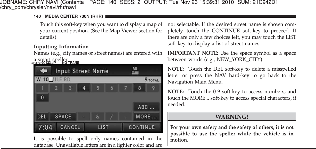 JOBNAME: CHRY NAVI (Contenta PAGE: 140 SESS: 2 OUTPUT: Tue Nov 23 15:39:31 2010 SUM: 21C942D1/chry_pdm/chrysler/navi/rhr/naviTouch this soft-key when you want to display a map ofyour current position. (See the Map Viewer section fordetails).Inputting InformationNames (e.g., city names or street names) are entered witha smart speller.It is possible to spell only names contained in thedatabase. Unavailable letters are in a lighter color and arenot selectable. If the desired street name is shown com-pletely, touch the CONTINUE soft-key to proceed. Ifthere are only a few choices left, you may touch the LISTsoft-key to display a list of street names.IMPORTANT NOTE: Use the space symbol as a spacebetween words (e.g., NEW_YORK_CITY).NOTE: Touch the DEL soft-key to delete a misspelledletter or press the NAV hard-key to go back to theNavigation Main Menu.NOTE: Touch the 0-9 soft-key to access numbers, andtouch the MORE... soft-key to access special characters, ifneeded.WARNING!For your own safety and the safety of others, it is notpossible to use the speller while the vehicle is inmotion.140 MEDIA CENTER 730N (RHR)art=rer00133.tif NO TRANS