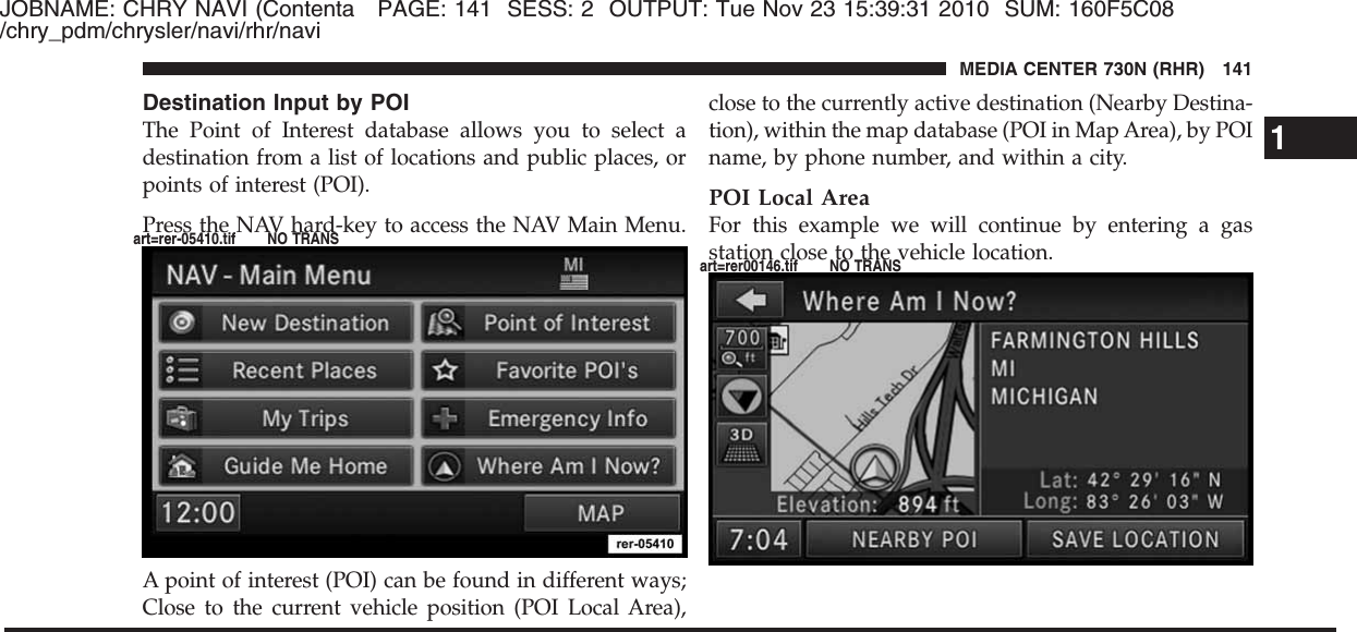 JOBNAME: CHRY NAVI (Contenta PAGE: 141 SESS: 2 OUTPUT: Tue Nov 23 15:39:31 2010 SUM: 160F5C08/chry_pdm/chrysler/navi/rhr/naviDestination Input by POIThe Point of Interest database allows you to select adestination from a list of locations and public places, orpoints of interest (POI).Press the NAV hard-key to access the NAV Main Menu.A point of interest (POI) can be found in different ways;Close to the current vehicle position (POI Local Area),close to the currently active destination (Nearby Destina-tion), within the map database (POI in Map Area), by POIname, by phone number, and within a city.POI Local AreaFor this example we will continue by entering a gasstation close to the vehicle location.1MEDIA CENTER 730N (RHR) 141art=rer-05410.tif NO TRANSart=rer00146.tif NO TRANS