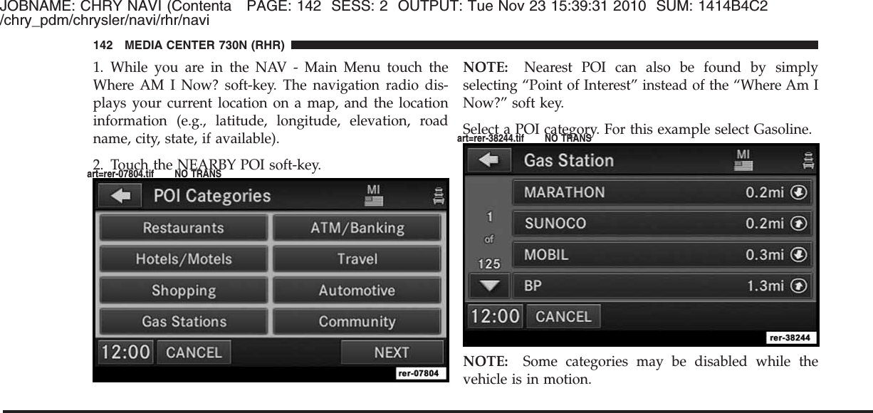 JOBNAME: CHRY NAVI (Contenta PAGE: 142 SESS: 2 OUTPUT: Tue Nov 23 15:39:31 2010 SUM: 1414B4C2/chry_pdm/chrysler/navi/rhr/navi1. While you are in the NAV - Main Menu touch theWhere AM I Now? soft-key. The navigation radio dis-plays your current location on a map, and the locationinformation (e.g., latitude, longitude, elevation, roadname, city, state, if available).2. Touch the NEARBY POI soft-key.NOTE: Nearest POI can also be found by simplyselecting “Point of Interest” instead of the “Where Am INow?” soft key.Select a POI category. For this example select Gasoline.NOTE: Some categories may be disabled while thevehicle is in motion.142 MEDIA CENTER 730N (RHR)art=rer-07804.tif NO TRANSart=rer-38244.tif NO TRANS