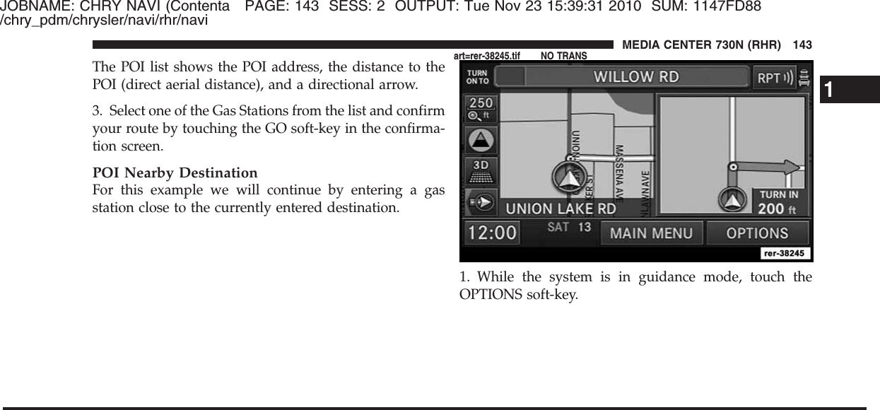 JOBNAME: CHRY NAVI (Contenta PAGE: 143 SESS: 2 OUTPUT: Tue Nov 23 15:39:31 2010 SUM: 1147FD88/chry_pdm/chrysler/navi/rhr/naviThe POI list shows the POI address, the distance to thePOI (direct aerial distance), and a directional arrow.3. Select one of the Gas Stations from the list and confirmyour route by touching the GO soft-key in the confirma-tion screen.POI Nearby DestinationFor this example we will continue by entering a gasstation close to the currently entered destination.1. While the system is in guidance mode, touch theOPTIONS soft-key.1MEDIA CENTER 730N (RHR) 143art=rer-38245.tif NO TRANS