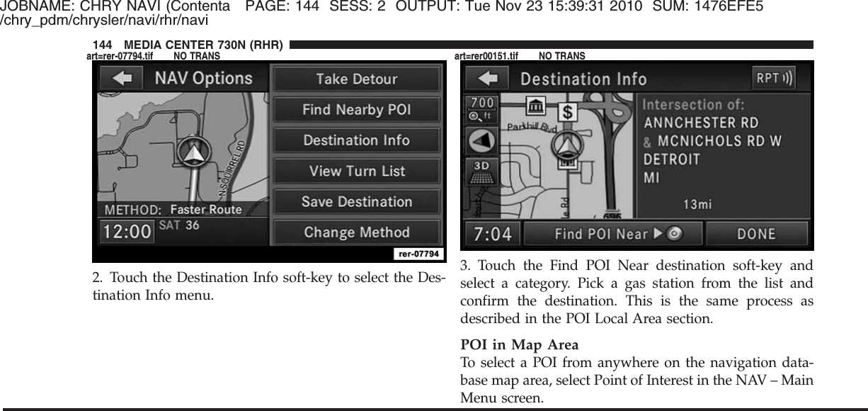 JOBNAME: CHRY NAVI (Contenta PAGE: 144 SESS: 2 OUTPUT: Tue Nov 23 15:39:31 2010 SUM: 1476EFE5/chry_pdm/chrysler/navi/rhr/navi2. Touch the Destination Info soft-key to select the Des-tination Info menu.3. Touch the Find POI Near destination soft-key andselect a category. Pick a gas station from the list andconfirm the destination. This is the same process asdescribed in the POI Local Area section.POI in Map AreaTo select a POI from anywhere on the navigation data-base map area, select Point of Interest in the NAV – MainMenu screen.144 MEDIA CENTER 730N (RHR)art=rer-07794.tif NO TRANS art=rer00151.tif NO TRANS