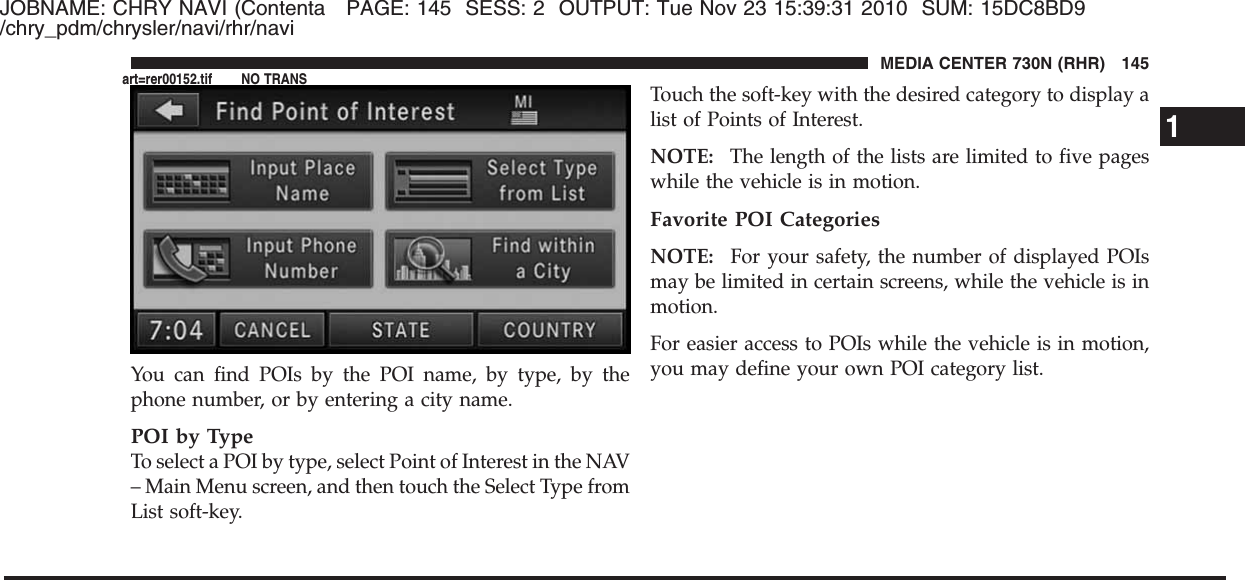 JOBNAME: CHRY NAVI (Contenta PAGE: 145 SESS: 2 OUTPUT: Tue Nov 23 15:39:31 2010 SUM: 15DC8BD9/chry_pdm/chrysler/navi/rhr/naviYou can find POIs by the POI name, by type, by thephone number, or by entering a city name.POI by TypeTo select a POI by type, select Point of Interest in the NAV– Main Menu screen, and then touch the Select Type fromList soft-key.Touch the soft-key with the desired category to display alist of Points of Interest.NOTE: The length of the lists are limited to five pageswhile the vehicle is in motion.Favorite POI CategoriesNOTE: For your safety, the number of displayed POIsmay be limited in certain screens, while the vehicle is inmotion.For easier access to POIs while the vehicle is in motion,you may define your own POI category list.1MEDIA CENTER 730N (RHR) 145art=rer00152.tif NO TRANS