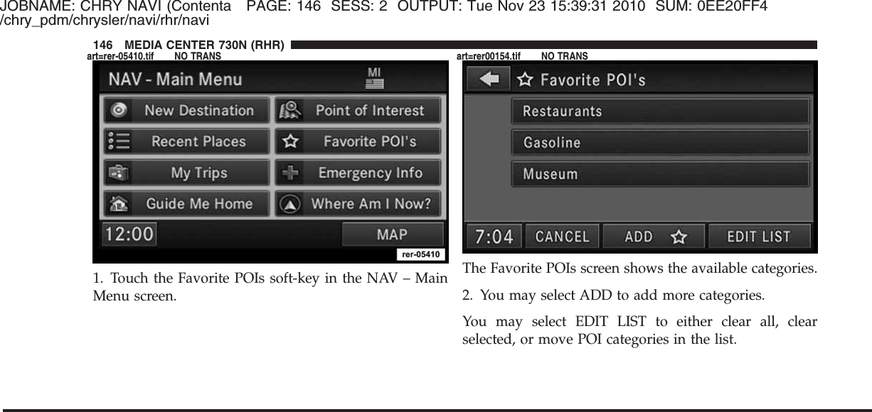 JOBNAME: CHRY NAVI (Contenta PAGE: 146 SESS: 2 OUTPUT: Tue Nov 23 15:39:31 2010 SUM: 0EE20FF4/chry_pdm/chrysler/navi/rhr/navi1. Touch the Favorite POIs soft-key in the NAV – MainMenu screen.The Favorite POIs screen shows the available categories.2. You may select ADD to add more categories.You may select EDIT LIST to either clear all, clearselected, or move POI categories in the list.146 MEDIA CENTER 730N (RHR)art=rer-05410.tif NO TRANS art=rer00154.tif NO TRANS