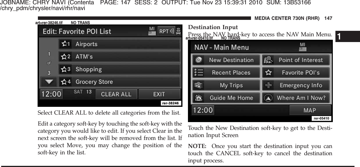 JOBNAME: CHRY NAVI (Contenta PAGE: 147 SESS: 2 OUTPUT: Tue Nov 23 15:39:31 2010 SUM: 13B53166/chry_pdm/chrysler/navi/rhr/naviSelect CLEAR ALL to delete all categories from the list.Edit a category soft-key by touching the soft-key with thecategory you would like to edit. If you select Clear in thenext screen the soft-key will be removed from the list. Ifyou select Move, you may change the position of thesoft-key in the list.Destination InputPress the NAV hard-key to access the NAV Main Menu.Touch the New Destination soft-key to get to the Desti-nation Input ScreenNOTE: Once you start the destination input you cantouch the CANCEL soft-key to cancel the destinationinput process.1MEDIA CENTER 730N (RHR) 147art=rer-38246.tif NO TRANSart=rer-05410.tif NO TRANS