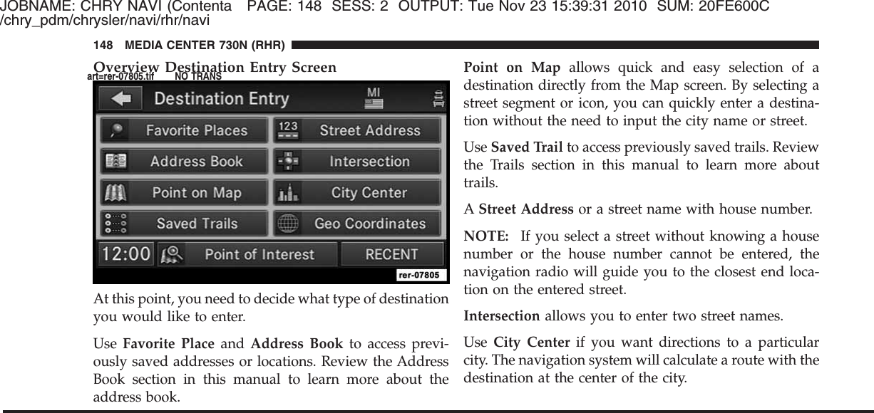 JOBNAME: CHRY NAVI (Contenta PAGE: 148 SESS: 2 OUTPUT: Tue Nov 23 15:39:31 2010 SUM: 20FE600C/chry_pdm/chrysler/navi/rhr/naviOverview Destination Entry ScreenAt this point, you need to decide what type of destinationyou would like to enter.Use Favorite Place and Address Book to access previ-ously saved addresses or locations. Review the AddressBook section in this manual to learn more about theaddress book.Point on Map allows quick and easy selection of adestination directly from the Map screen. By selecting astreet segment or icon, you can quickly enter a destina-tion without the need to input the city name or street.Use Saved Trail to access previously saved trails. Reviewthe Trails section in this manual to learn more abouttrails.AStreet Address or a street name with house number.NOTE: If you select a street without knowing a housenumber or the house number cannot be entered, thenavigation radio will guide you to the closest end loca-tion on the entered street.Intersection allows you to enter two street names.Use City Center if you want directions to a particularcity. The navigation system will calculate a route with thedestination at the center of the city.148 MEDIA CENTER 730N (RHR)art=rer-07805.tif NO TRANS