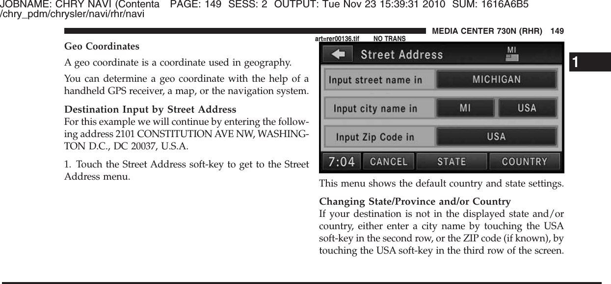 JOBNAME: CHRY NAVI (Contenta PAGE: 149 SESS: 2 OUTPUT: Tue Nov 23 15:39:31 2010 SUM: 1616A6B5/chry_pdm/chrysler/navi/rhr/naviGeo CoordinatesA geo coordinate is a coordinate used in geography.You can determine a geo coordinate with the help of ahandheld GPS receiver, a map, or the navigation system.Destination Input by Street AddressFor this example we will continue by entering the follow-ing address 2101 CONSTITUTION AVE NW, WASHING-TON D.C., DC 20037, U.S.A.1. Touch the Street Address soft-key to get to the StreetAddress menu. This menu shows the default country and state settings.Changing State/Province and/or CountryIf your destination is not in the displayed state and/orcountry, either enter a city name by touching the USAsoft-key in the second row, or the ZIP code (if known), bytouching the USA soft-key in the third row of the screen.1MEDIA CENTER 730N (RHR) 149art=rer00136.tif NO TRANS