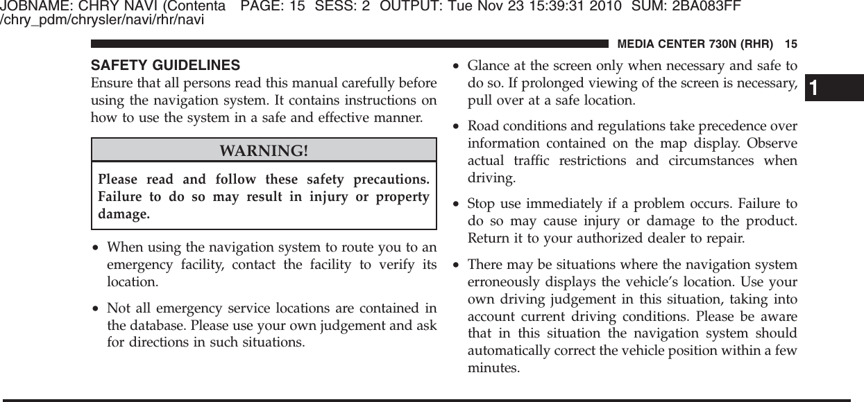 JOBNAME: CHRY NAVI (Contenta PAGE: 15 SESS: 2 OUTPUT: Tue Nov 23 15:39:31 2010 SUM: 2BA083FF/chry_pdm/chrysler/navi/rhr/naviSAFETY GUIDELINESEnsure that all persons read this manual carefully beforeusing the navigation system. It contains instructions onhow to use the system in a safe and effective manner.WARNING!Please read and follow these safety precautions.Failure to do so may result in injury or propertydamage.•When using the navigation system to route you to anemergency facility, contact the facility to verify itslocation.•Not all emergency service locations are contained inthe database. Please use your own judgement and askfor directions in such situations.•Glance at the screen only when necessary and safe todo so. If prolonged viewing of the screen is necessary,pull over at a safe location.•Road conditions and regulations take precedence overinformation contained on the map display. Observeactual traffic restrictions and circumstances whendriving.•Stop use immediately if a problem occurs. Failure todo so may cause injury or damage to the product.Return it to your authorized dealer to repair.•There may be situations where the navigation systemerroneously displays the vehicle’s location. Use yourown driving judgement in this situation, taking intoaccount current driving conditions. Please be awarethat in this situation the navigation system shouldautomatically correct the vehicle position within a fewminutes.1MEDIA CENTER 730N (RHR) 15