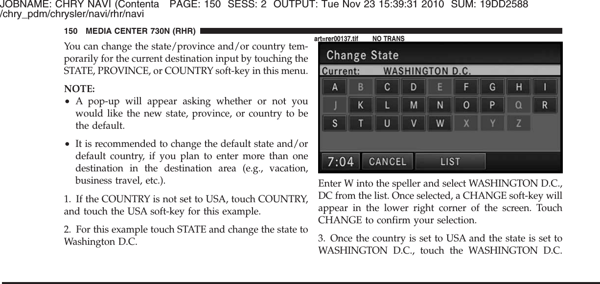 JOBNAME: CHRY NAVI (Contenta PAGE: 150 SESS: 2 OUTPUT: Tue Nov 23 15:39:31 2010 SUM: 19DD2588/chry_pdm/chrysler/navi/rhr/naviYou can change the state/province and/or country tem-porarily for the current destination input by touching theSTATE, PROVINCE, or COUNTRY soft-key in this menu.NOTE:•A pop-up will appear asking whether or not youwould like the new state, province, or country to bethe default.•It is recommended to change the default state and/ordefault country, if you plan to enter more than onedestination in the destination area (e.g., vacation,business travel, etc.).1. If the COUNTRY is not set to USA, touch COUNTRY,and touch the USA soft-key for this example.2. For this example touch STATE and change the state toWashington D.C.Enter W into the speller and select WASHINGTON D.C.,DC from the list. Once selected, a CHANGE soft-key willappear in the lower right corner of the screen. TouchCHANGE to confirm your selection.3. Once the country is set to USA and the state is set toWASHINGTON D.C., touch the WASHINGTON D.C.150 MEDIA CENTER 730N (RHR)art=rer00137.tif NO TRANS