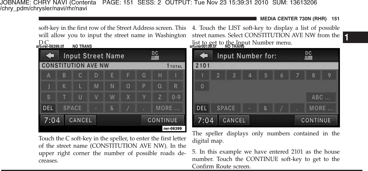 JOBNAME: CHRY NAVI (Contenta PAGE: 151 SESS: 2 OUTPUT: Tue Nov 23 15:39:31 2010 SUM: 13613206/chry_pdm/chrysler/navi/rhr/navisoft-key in the first row of the Street Address screen. Thiswill allow you to input the street name in WashingtonD.C.Touch the C soft-key in the speller, to enter the first letterof the street name (CONSTITUTION AVE NW). In theupper right corner the number of possible roads de-creases.4. Touch the LIST soft-key to display a list of possiblestreet names. Select CONSTITUTION AVE NW from thelist to get to the Input Number menu.The speller displays only numbers contained in thedigital map.5. In this example we have entered 2101 as the housenumber. Touch the CONTINUE soft-key to get to theConfirm Route screen.1MEDIA CENTER 730N (RHR) 151art=rer-06399.tif NO TRANS art=rer00139.tif NO TRANS