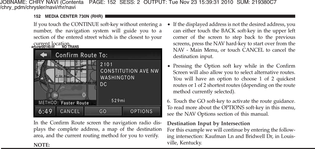 JOBNAME: CHRY NAVI (Contenta PAGE: 152 SESS: 2 OUTPUT: Tue Nov 23 15:39:31 2010 SUM: 219380C7/chry_pdm/chrysler/navi/rhr/naviIf you touch the CONTINUE soft-key without entering anumber, the navigation system will guide you to asection of the entered street which is the closest to yourcurrent location.In the Confirm Route screen the navigation radio dis-plays the complete address, a map of the destinationarea, and the current routing method for you to verify.NOTE:•If the displayed address is not the desired address, youcan either touch the BACK soft-key in the upper leftcorner of the screen to step back to the previousscreens, press the NAV hard-key to start over from theNAV - Main Menu, or touch CANCEL to cancel thedestination input.•Pressing the Option soft key while in the ConfirmScreen will also allow you to select alternative routes.You will have an option to choose 1 of 2 quickestroutes or 1 of 2 shortest routes (depending on the routemethod currently selected).6. Touch the GO soft-key to activate the route guidance.To read more about the OPTIONS soft-key in this menu,see the NAV Options section of this manual.Destination Input by IntersectionFor this example we will continue by entering the follow-ing intersection: Kaufman Ln and Bridwell Dr, in Louis-ville, Kentucky.152 MEDIA CENTER 730N (RHR)art=rer00140.tif NO TRANS