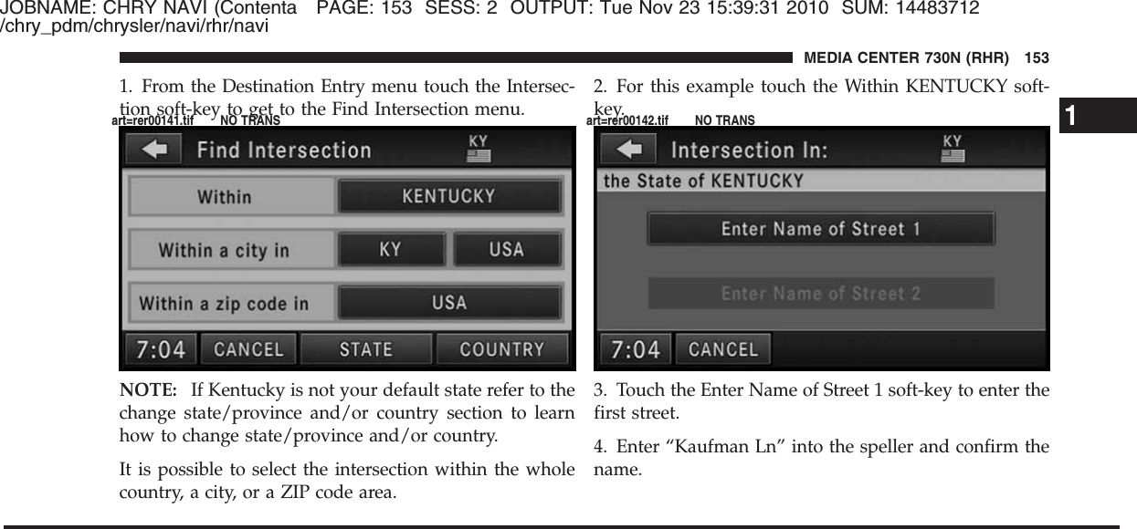 JOBNAME: CHRY NAVI (Contenta PAGE: 153 SESS: 2 OUTPUT: Tue Nov 23 15:39:31 2010 SUM: 14483712/chry_pdm/chrysler/navi/rhr/navi1. From the Destination Entry menu touch the Intersec-tion soft-key to get to the Find Intersection menu.NOTE: If Kentucky is not your default state refer to thechange state/province and/or country section to learnhow to change state/province and/or country.It is possible to select the intersection within the wholecountry, a city, or a ZIP code area.2. For this example touch the Within KENTUCKY soft-key.3. Touch the Enter Name of Street 1 soft-key to enter thefirst street.4. Enter “Kaufman Ln” into the speller and confirm thename.1MEDIA CENTER 730N (RHR) 153art=rer00141.tif NO TRANS art=rer00142.tif NO TRANS