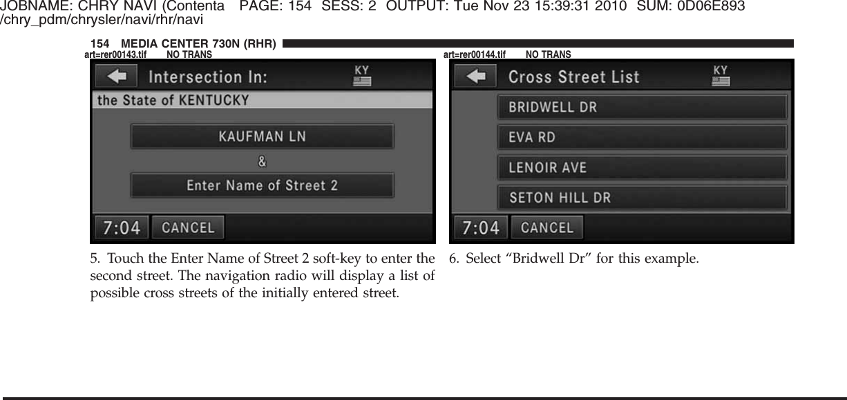 JOBNAME: CHRY NAVI (Contenta PAGE: 154 SESS: 2 OUTPUT: Tue Nov 23 15:39:31 2010 SUM: 0D06E893/chry_pdm/chrysler/navi/rhr/navi5. Touch the Enter Name of Street 2 soft-key to enter thesecond street. The navigation radio will display a list ofpossible cross streets of the initially entered street.6. Select “Bridwell Dr” for this example.154 MEDIA CENTER 730N (RHR)art=rer00143.tif NO TRANS art=rer00144.tif NO TRANS