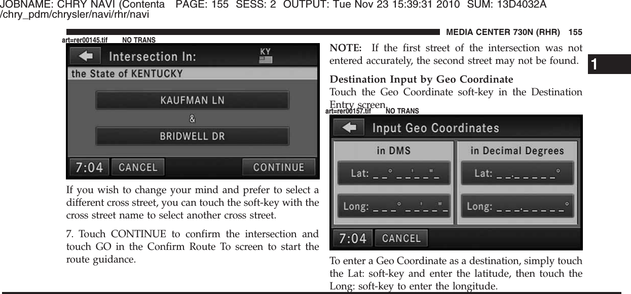 JOBNAME: CHRY NAVI (Contenta PAGE: 155 SESS: 2 OUTPUT: Tue Nov 23 15:39:31 2010 SUM: 13D4032A/chry_pdm/chrysler/navi/rhr/naviIf you wish to change your mind and prefer to select adifferent cross street, you can touch the soft-key with thecross street name to select another cross street.7. Touch CONTINUE to confirm the intersection andtouch GO in the Confirm Route To screen to start theroute guidance.NOTE: If the first street of the intersection was notentered accurately, the second street may not be found.Destination Input by Geo CoordinateTouch the Geo Coordinate soft-key in the DestinationEntry screen.To enter a Geo Coordinate as a destination, simply touchthe Lat: soft-key and enter the latitude, then touch theLong: soft-key to enter the longitude.1MEDIA CENTER 730N (RHR) 155art=rer00145.tif NO TRANSart=rer00157.tif NO TRANS