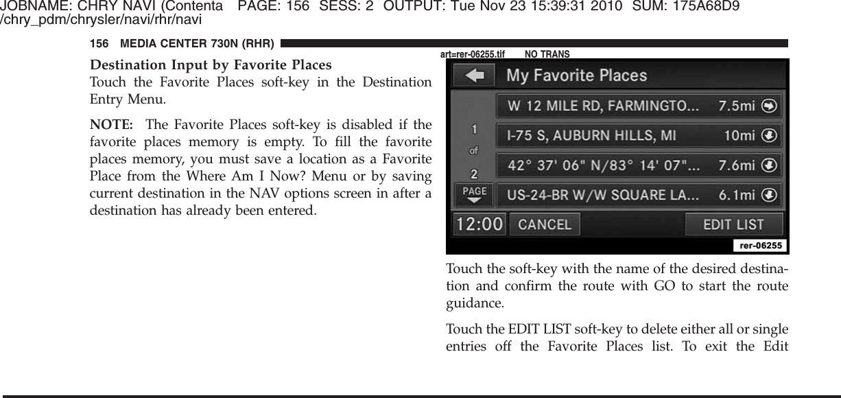 JOBNAME: CHRY NAVI (Contenta PAGE: 156 SESS: 2 OUTPUT: Tue Nov 23 15:39:31 2010 SUM: 175A68D9/chry_pdm/chrysler/navi/rhr/naviDestination Input by Favorite PlacesTouch the Favorite Places soft-key in the DestinationEntry Menu.NOTE: The Favorite Places soft-key is disabled if thefavorite places memory is empty. To fill the favoriteplaces memory, you must save a location as a FavoritePlace from the Where Am I Now? Menu or by savingcurrent destination in the NAV options screen in after adestination has already been entered.Touch the soft-key with the name of the desired destina-tion and confirm the route with GO to start the routeguidance.Touch the EDIT LIST soft-key to delete either all or singleentries off the Favorite Places list. To exit the Edit156 MEDIA CENTER 730N (RHR)art=rer-06255.tif NO TRANS