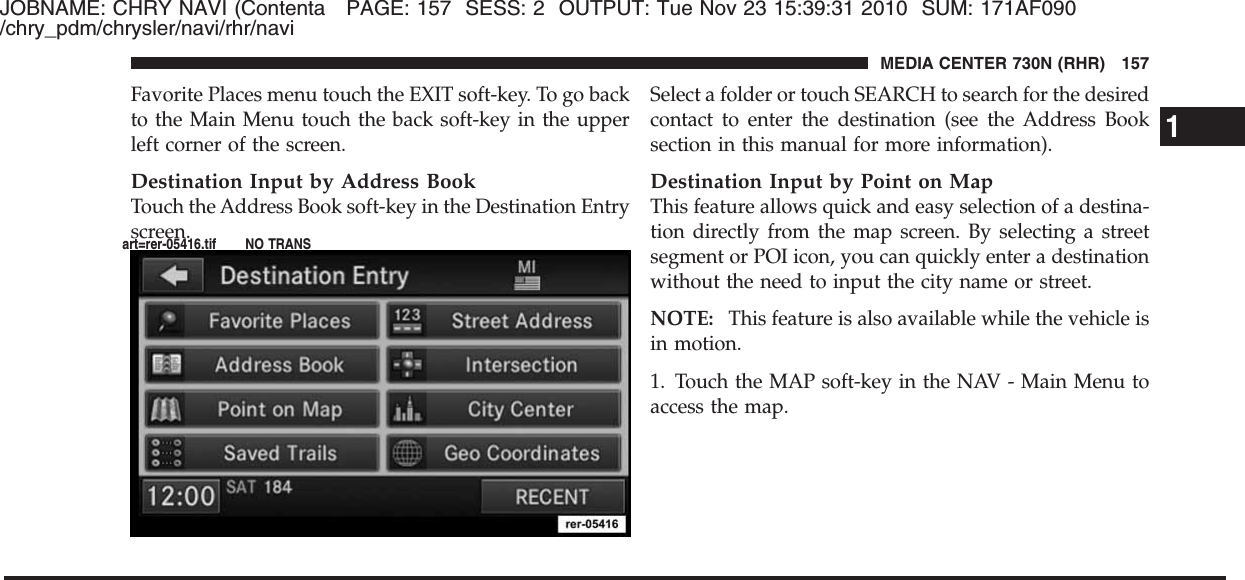 JOBNAME: CHRY NAVI (Contenta PAGE: 157 SESS: 2 OUTPUT: Tue Nov 23 15:39:31 2010 SUM: 171AF090/chry_pdm/chrysler/navi/rhr/naviFavorite Places menu touch the EXIT soft-key. To go backto the Main Menu touch the back soft-key in the upperleft corner of the screen.Destination Input by Address BookTouch the Address Book soft-key in the Destination Entryscreen.Select a folder or touch SEARCH to search for the desiredcontact to enter the destination (see the Address Booksection in this manual for more information).Destination Input by Point on MapThis feature allows quick and easy selection of a destina-tion directly from the map screen. By selecting a streetsegment or POI icon, you can quickly enter a destinationwithout the need to input the city name or street.NOTE: This feature is also available while the vehicle isin motion.1. Touch the MAP soft-key in the NAV - Main Menu toaccess the map.1MEDIA CENTER 730N (RHR) 157art=rer-05416.tif NO TRANS