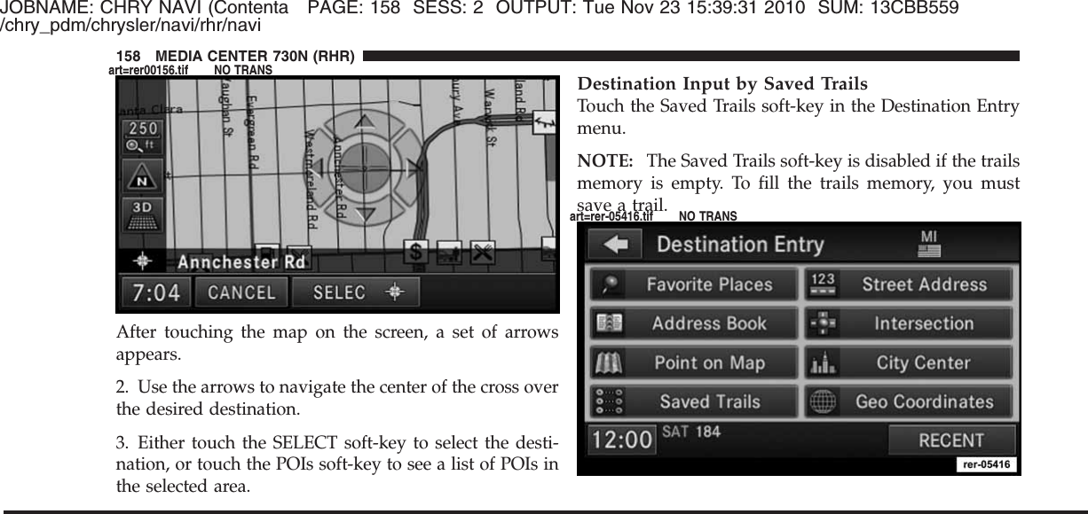 JOBNAME: CHRY NAVI (Contenta PAGE: 158 SESS: 2 OUTPUT: Tue Nov 23 15:39:31 2010 SUM: 13CBB559/chry_pdm/chrysler/navi/rhr/naviAfter touching the map on the screen, a set of arrowsappears.2. Use the arrows to navigate the center of the cross overthe desired destination.3. Either touch the SELECT soft-key to select the desti-nation, or touch the POIs soft-key to see a list of POIs inthe selected area.Destination Input by Saved TrailsTouch the Saved Trails soft-key in the Destination Entrymenu.NOTE: The Saved Trails soft-key is disabled if the trailsmemory is empty. To fill the trails memory, you mustsave a trail.158 MEDIA CENTER 730N (RHR)art=rer00156.tif NO TRANSart=rer-05416.tif NO TRANS