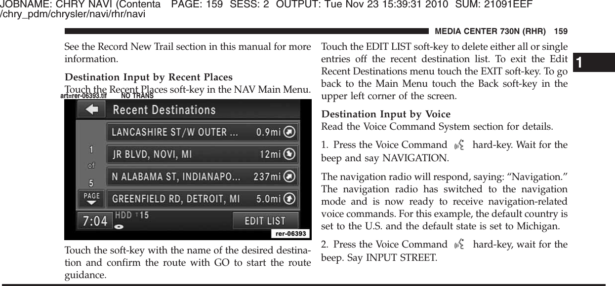 JOBNAME: CHRY NAVI (Contenta PAGE: 159 SESS: 2 OUTPUT: Tue Nov 23 15:39:31 2010 SUM: 21091EEF/chry_pdm/chrysler/navi/rhr/naviSee the Record New Trail section in this manual for moreinformation.Destination Input by Recent PlacesTouch the Recent Places soft-key in the NAV Main Menu.Touch the soft-key with the name of the desired destina-tion and confirm the route with GO to start the routeguidance.Touch the EDIT LIST soft-key to delete either all or singleentries off the recent destination list. To exit the EditRecent Destinations menu touch the EXIT soft-key. To goback to the Main Menu touch the Back soft-key in theupper left corner of the screen.Destination Input by VoiceRead the Voice Command System section for details.1. Press the Voice Command hard-key. Wait for thebeep and say NAVIGATION.The navigation radio will respond, saying: “Navigation.”The navigation radio has switched to the navigationmode and is now ready to receive navigation-relatedvoice commands. For this example, the default country isset to the U.S. and the default state is set to Michigan.2. Press the Voice Command hard-key, wait for thebeep. Say INPUT STREET.1MEDIA CENTER 730N (RHR) 159art=rer-06393.tif NO TRANS