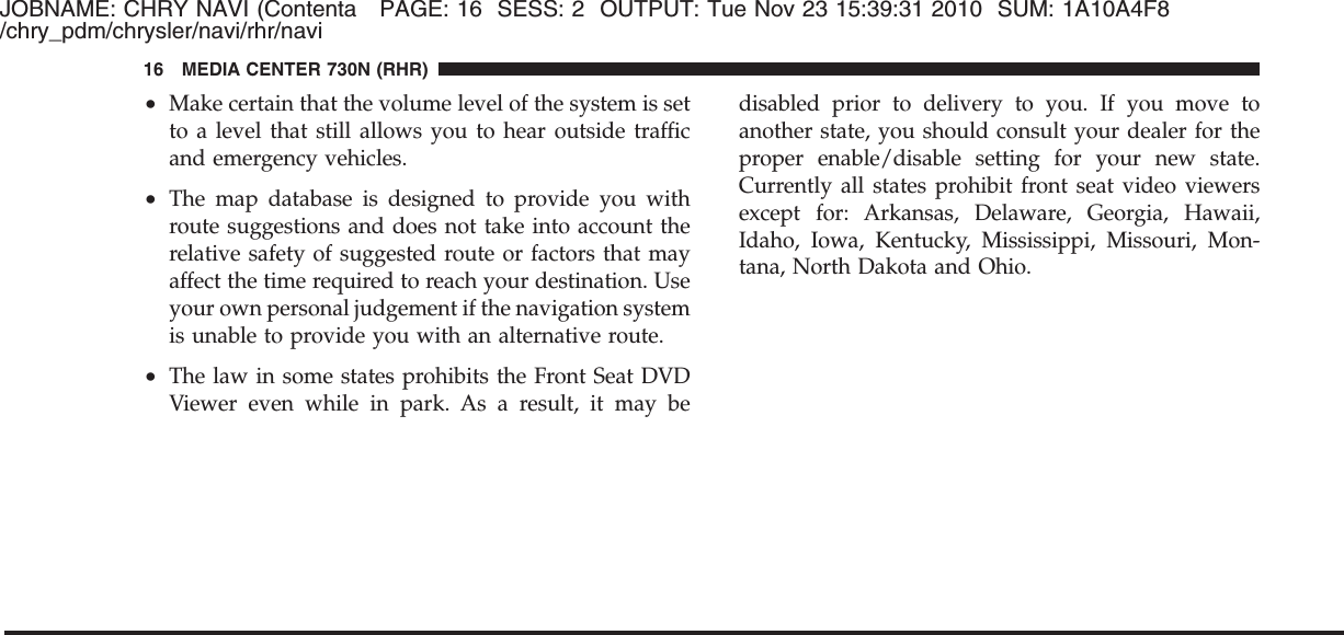JOBNAME: CHRY NAVI (Contenta PAGE: 16 SESS: 2 OUTPUT: Tue Nov 23 15:39:31 2010 SUM: 1A10A4F8/chry_pdm/chrysler/navi/rhr/navi•Make certain that the volume level of the system is setto a level that still allows you to hear outside trafficand emergency vehicles.•The map database is designed to provide you withroute suggestions and does not take into account therelative safety of suggested route or factors that mayaffect the time required to reach your destination. Useyour own personal judgement if the navigation systemis unable to provide you with an alternative route.•The law in some states prohibits the Front Seat DVDViewer even while in park. As a result, it may bedisabled prior to delivery to you. If you move toanother state, you should consult your dealer for theproper enable/disable setting for your new state.Currently all states prohibit front seat video viewersexcept for: Arkansas, Delaware, Georgia, Hawaii,Idaho, Iowa, Kentucky, Mississippi, Missouri, Mon-tana, North Dakota and Ohio.16 MEDIA CENTER 730N (RHR)
