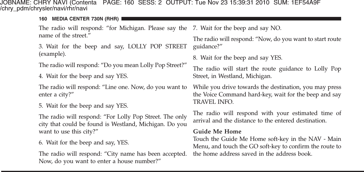 JOBNAME: CHRY NAVI (Contenta PAGE: 160 SESS: 2 OUTPUT: Tue Nov 23 15:39:31 2010 SUM: 1EF54A9F/chry_pdm/chrysler/navi/rhr/naviThe radio will respond: “for Michigan. Please say thename of the street.”3. Wait for the beep and say, LOLLY POP STREET(example).The radio will respond: “Do you mean Lolly Pop Street?”4. Wait for the beep and say YES.The radio will respond: “Line one. Now, do you want toenter a city?”5. Wait for the beep and say YES.The radio will respond: “For Lolly Pop Street. The onlycity that could be found is Westland, Michigan. Do youwant to use this city?”6. Wait for the beep and say, YES.The radio will respond: “City name has been accepted.Now, do you want to enter a house number?”7. Wait for the beep and say NO.The radio will respond: “Now, do you want to start routeguidance?”8. Wait for the beep and say YES.The radio will start the route guidance to Lolly PopStreet, in Westland, Michigan.While you drive towards the destination, you may pressthe Voice Command hard-key, wait for the beep and sayTRAVEL INFO.The radio will respond with your estimated time ofarrival and the distance to the entered destination.Guide Me HomeTouch the Guide Me Home soft-key in the NAV - MainMenu, and touch the GO soft-key to confirm the route tothe home address saved in the address book.160 MEDIA CENTER 730N (RHR)