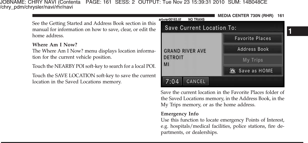 JOBNAME: CHRY NAVI (Contenta PAGE: 161 SESS: 2 OUTPUT: Tue Nov 23 15:39:31 2010 SUM: 14B048CE/chry_pdm/chrysler/navi/rhr/naviSee the Getting Started and Address Book section in thismanual for information on how to save, clear, or edit thehome address.Where Am I Now?The Where Am I Now? menu displays location informa-tion for the current vehicle position.Touch the NEARBY POI soft-key to search for a local POI.Touch the SAVE LOCATION soft-key to save the currentlocation in the Saved Locations memory.Save the current location in the Favorite Places folder ofthe Saved Locations memory, in the Address Book, in theMy Trips memory, or as the home address.Emergency InfoUse this function to locate emergency Points of Interest,e.g. hospitals/medical facilities, police stations, fire de-partments, or dealerships.1MEDIA CENTER 730N (RHR) 161art=rer00163.tif NO TRANS