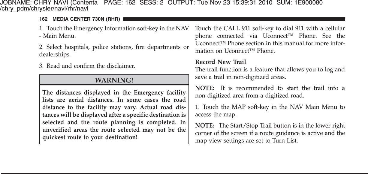 JOBNAME: CHRY NAVI (Contenta PAGE: 162 SESS: 2 OUTPUT: Tue Nov 23 15:39:31 2010 SUM: 1E900080/chry_pdm/chrysler/navi/rhr/navi1. Touch the Emergency Information soft-key in the NAV- Main Menu.2. Select hospitals, police stations, fire departments ordealerships.3. Read and confirm the disclaimer.WARNING!The distances displayed in the Emergency facilitylists are aerial distances. In some cases the roaddistance to the facility may vary. Actual road dis-tances will be displayed after a specific destination isselected and the route planning is completed. Inunverified areas the route selected may not be thequickest route to your destination!Touch the CALL 911 soft-key to dial 911 with a cellularphone connected via Uconnect™ Phone. See theUconnect™ Phone section in this manual for more infor-mation on Uconnect™ Phone.Record New TrailThe trail function is a feature that allows you to log andsave a trail in non-digitized areas.NOTE: It is recommended to start the trail into anon-digitized area from a digitized road.1. Touch the MAP soft-key in the NAV Main Menu toaccess the map.NOTE: The Start/Stop Trail button is in the lower rightcorner of the screen if a route guidance is active and themap view settings are set to Turn List.162 MEDIA CENTER 730N (RHR)