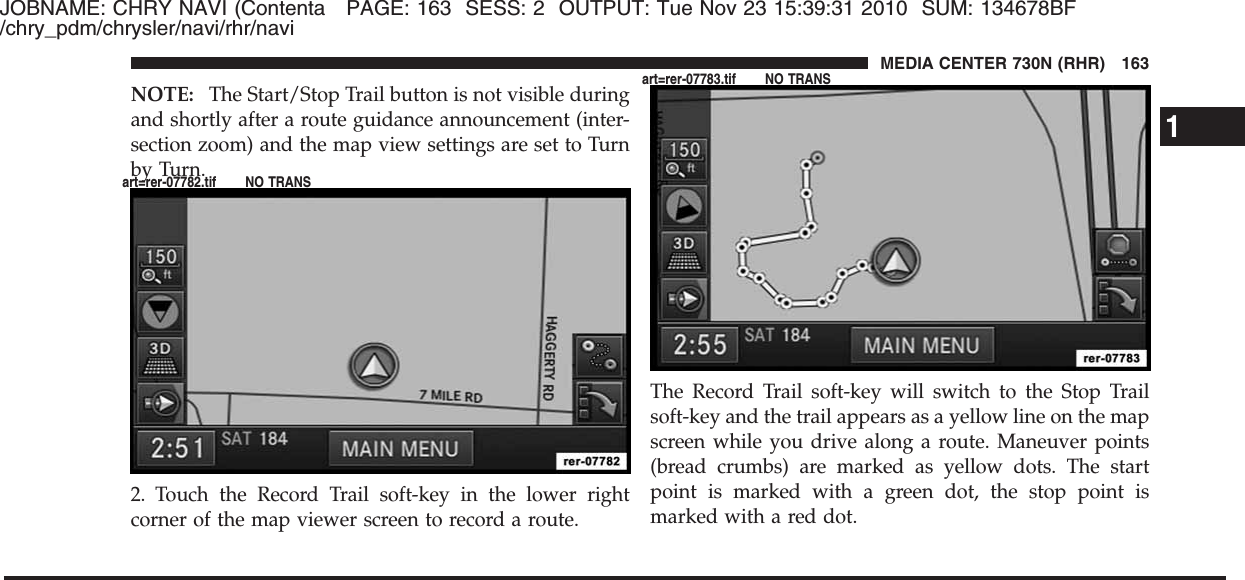 JOBNAME: CHRY NAVI (Contenta PAGE: 163 SESS: 2 OUTPUT: Tue Nov 23 15:39:31 2010 SUM: 134678BF/chry_pdm/chrysler/navi/rhr/naviNOTE: The Start/Stop Trail button is not visible duringand shortly after a route guidance announcement (inter-section zoom) and the map view settings are set to Turnby Turn.2. Touch the Record Trail soft-key in the lower rightcorner of the map viewer screen to record a route.The Record Trail soft-key will switch to the Stop Trailsoft-key and the trail appears as a yellow line on the mapscreen while you drive along a route. Maneuver points(bread crumbs) are marked as yellow dots. The startpoint is marked with a green dot, the stop point ismarked with a red dot.1MEDIA CENTER 730N (RHR) 163art=rer-07782.tif NO TRANSart=rer-07783.tif NO TRANS