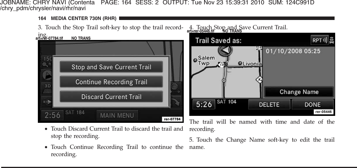 JOBNAME: CHRY NAVI (Contenta PAGE: 164 SESS: 2 OUTPUT: Tue Nov 23 15:39:31 2010 SUM: 124C991D/chry_pdm/chrysler/navi/rhr/navi3. Touch the Stop Trail soft-key to stop the trail record-ing.•Touch Discard Current Trail to discard the trail andstop the recording.•Touch Continue Recording Trail to continue therecording.4. Touch Stop and Save Current Trail.The trail will be named with time and date of therecording.5. Touch the Change Name soft-key to edit the trailname.164 MEDIA CENTER 730N (RHR)art=rer-07784.tif NO TRANSart=rer-05446.tif NO TRANS