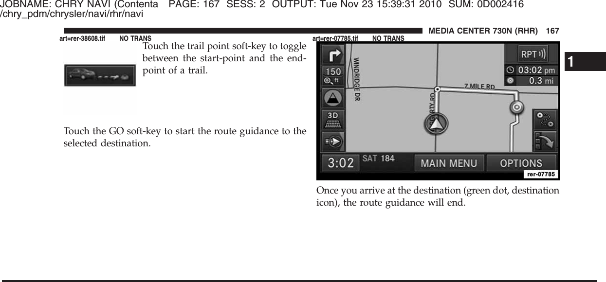 JOBNAME: CHRY NAVI (Contenta PAGE: 167 SESS: 2 OUTPUT: Tue Nov 23 15:39:31 2010 SUM: 0D002416/chry_pdm/chrysler/navi/rhr/naviTouch the trail point soft-key to togglebetween the start-point and the end-point of a trail.Touch the GO soft-key to start the route guidance to theselected destination.Once you arrive at the destination (green dot, destinationicon), the route guidance will end.1MEDIA CENTER 730N (RHR) 167art=rer-38608.tif NO TRANS art=rer-07785.tif NO TRANS