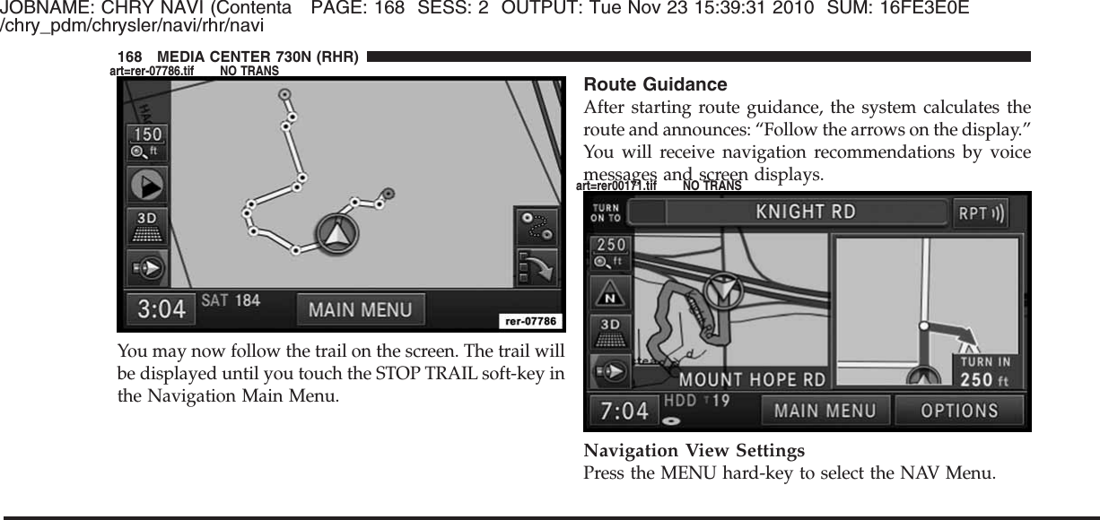 JOBNAME: CHRY NAVI (Contenta PAGE: 168 SESS: 2 OUTPUT: Tue Nov 23 15:39:31 2010 SUM: 16FE3E0E/chry_pdm/chrysler/navi/rhr/naviYou may now follow the trail on the screen. The trail willbe displayed until you touch the STOP TRAIL soft-key inthe Navigation Main Menu.Route GuidanceAfter starting route guidance, the system calculates theroute and announces: “Follow the arrows on the display.”You will receive navigation recommendations by voicemessages and screen displays.Navigation View SettingsPress the MENU hard-key to select the NAV Menu.168 MEDIA CENTER 730N (RHR)art=rer-07786.tif NO TRANSart=rer00171.tif NO TRANS