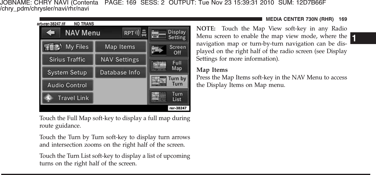 JOBNAME: CHRY NAVI (Contenta PAGE: 169 SESS: 2 OUTPUT: Tue Nov 23 15:39:31 2010 SUM: 12D7B66F/chry_pdm/chrysler/navi/rhr/naviTouch the Full Map soft-key to display a full map duringroute guidance.Touch the Turn by Turn soft-key to display turn arrowsand intersection zooms on the right half of the screen.Touch the Turn List soft-key to display a list of upcomingturns on the right half of the screen.NOTE: Touch the Map View soft-key in any RadioMenu screen to enable the map view mode, where thenavigation map or turn-by-turn navigation can be dis-played on the right half of the radio screen (see DisplaySettings for more information).Map ItemsPress the Map Items soft-key in the NAV Menu to accessthe Display Items on Map menu.1MEDIA CENTER 730N (RHR) 169art=rer-38247.tif NO TRANS