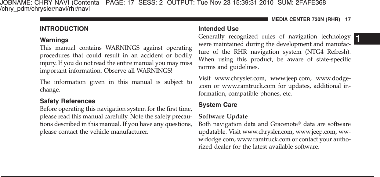 JOBNAME: CHRY NAVI (Contenta PAGE: 17 SESS: 2 OUTPUT: Tue Nov 23 15:39:31 2010 SUM: 2FAFE368/chry_pdm/chrysler/navi/rhr/naviINTRODUCTIONWarningsThis manual contains WARNINGS against operatingprocedures that could result in an accident or bodilyinjury. If you do not read the entire manual you may missimportant information. Observe all WARNINGS!The information given in this manual is subject tochange.Safety ReferencesBefore operating this navigation system for the first time,please read this manual carefully. Note the safety precau-tions described in this manual. If you have any questions,please contact the vehicle manufacturer.Intended UseGenerally recognized rules of navigation technologywere maintained during the development and manufac-ture of the RHR navigation system (NTG4 Refresh).When using this product, be aware of state-specificnorms and guidelines.Visit www.chrysler.com, www.jeep.com, www.dodge-.com or www.ramtruck.com for updates, additional in-formation, compatible phones, etc.System CareSoftware UpdateBoth navigation data and Gracenote௡data are softwareupdatable. Visit www.chrysler.com, www.jeep.com, ww-w.dodge.com, www.ramtruck.com or contact your autho-rized dealer for the latest available software.1MEDIA CENTER 730N (RHR) 17