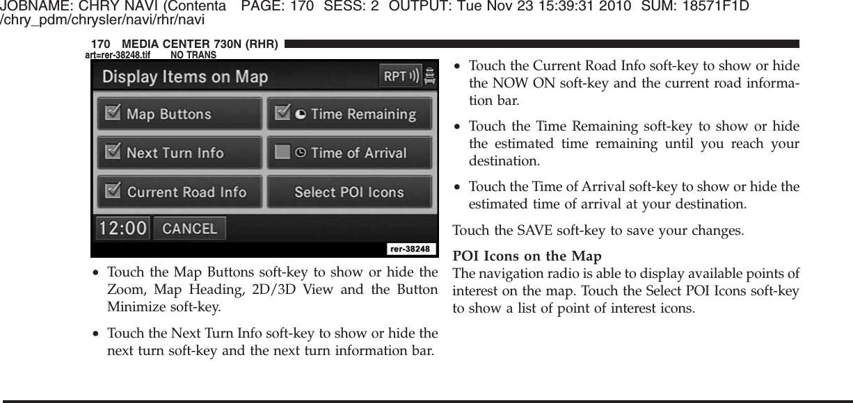 JOBNAME: CHRY NAVI (Contenta PAGE: 170 SESS: 2 OUTPUT: Tue Nov 23 15:39:31 2010 SUM: 18571F1D/chry_pdm/chrysler/navi/rhr/navi•Touch the Map Buttons soft-key to show or hide theZoom, Map Heading, 2D/3D View and the ButtonMinimize soft-key.•Touch the Next Turn Info soft-key to show or hide thenext turn soft-key and the next turn information bar.•Touch the Current Road Info soft-key to show or hidethe NOW ON soft-key and the current road informa-tion bar.•Touch the Time Remaining soft-key to show or hidethe estimated time remaining until you reach yourdestination.•Touch the Time of Arrival soft-key to show or hide theestimated time of arrival at your destination.Touch the SAVE soft-key to save your changes.POI Icons on the MapThe navigation radio is able to display available points ofinterest on the map. Touch the Select POI Icons soft-keyto show a list of point of interest icons.170 MEDIA CENTER 730N (RHR)art=rer-38248.tif NO TRANS