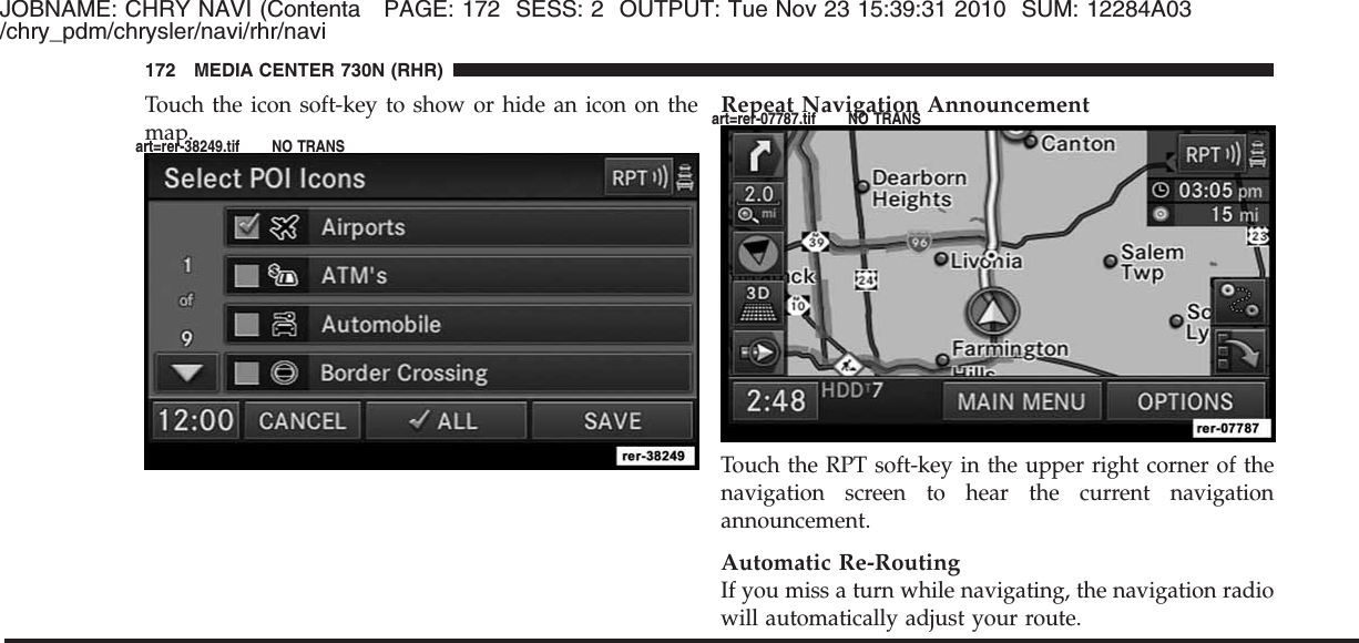 JOBNAME: CHRY NAVI (Contenta PAGE: 172 SESS: 2 OUTPUT: Tue Nov 23 15:39:31 2010 SUM: 12284A03/chry_pdm/chrysler/navi/rhr/naviTouch the icon soft-key to show or hide an icon on themap.Repeat Navigation AnnouncementTouch the RPT soft-key in the upper right corner of thenavigation screen to hear the current navigationannouncement.Automatic Re-RoutingIf you miss a turn while navigating, the navigation radiowill automatically adjust your route.172 MEDIA CENTER 730N (RHR)art=rer-38249.tif NO TRANSart=rer-07787.tif NO TRANS