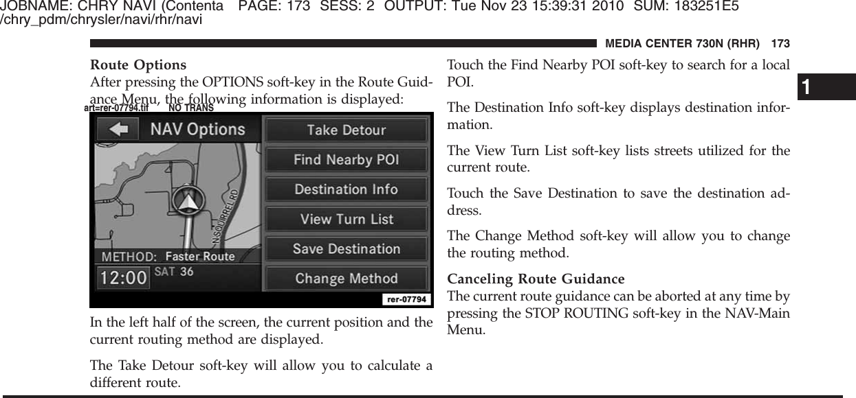 JOBNAME: CHRY NAVI (Contenta PAGE: 173 SESS: 2 OUTPUT: Tue Nov 23 15:39:31 2010 SUM: 183251E5/chry_pdm/chrysler/navi/rhr/naviRoute OptionsAfter pressing the OPTIONS soft-key in the Route Guid-ance Menu, the following information is displayed:In the left half of the screen, the current position and thecurrent routing method are displayed.The Take Detour soft-key will allow you to calculate adifferent route.Touch the Find Nearby POI soft-key to search for a localPOI.The Destination Info soft-key displays destination infor-mation.The View Turn List soft-key lists streets utilized for thecurrent route.Touch the Save Destination to save the destination ad-dress.The Change Method soft-key will allow you to changethe routing method.Canceling Route GuidanceThe current route guidance can be aborted at any time bypressing the STOP ROUTING soft-key in the NAV-MainMenu.1MEDIA CENTER 730N (RHR) 173art=rer-07794.tif NO TRANS