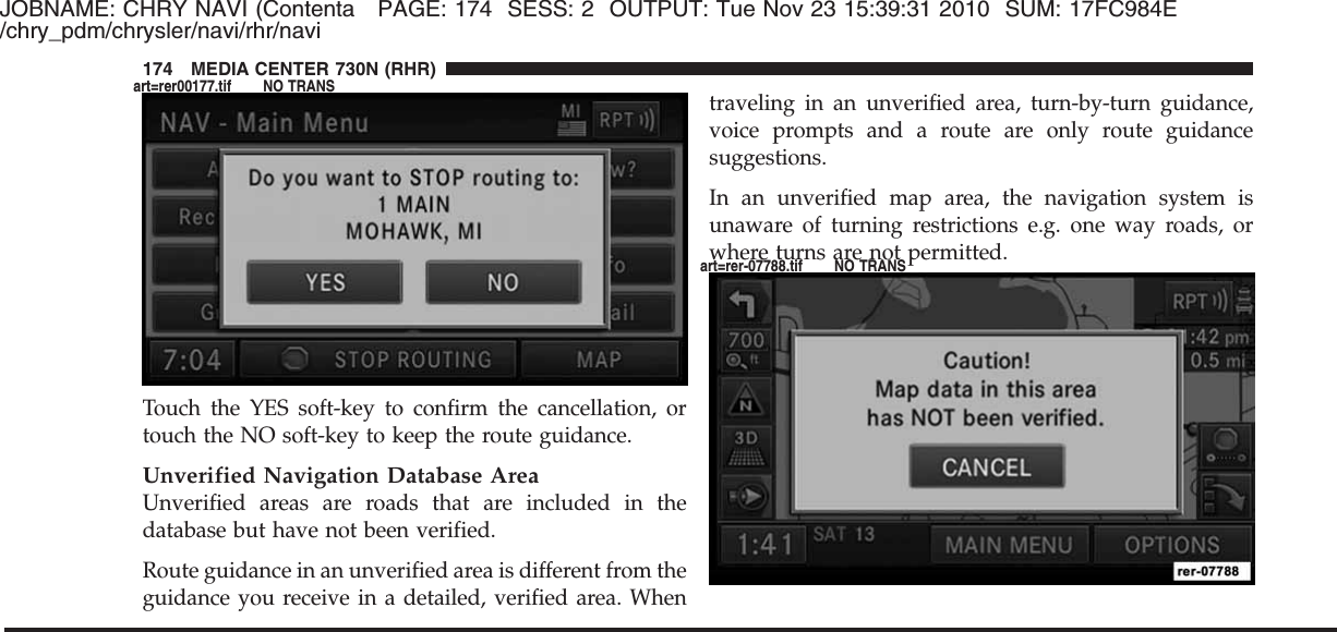 JOBNAME: CHRY NAVI (Contenta PAGE: 174 SESS: 2 OUTPUT: Tue Nov 23 15:39:31 2010 SUM: 17FC984E/chry_pdm/chrysler/navi/rhr/naviTouch the YES soft-key to confirm the cancellation, ortouch the NO soft-key to keep the route guidance.Unverified Navigation Database AreaUnverified areas are roads that are included in thedatabase but have not been verified.Route guidance in an unverified area is different from theguidance you receive in a detailed, verified area. Whentraveling in an unverified area, turn-by-turn guidance,voice prompts and a route are only route guidancesuggestions.In an unverified map area, the navigation system isunaware of turning restrictions e.g. one way roads, orwhere turns are not permitted.174 MEDIA CENTER 730N (RHR)art=rer00177.tif NO TRANSart=rer-07788.tif NO TRANS