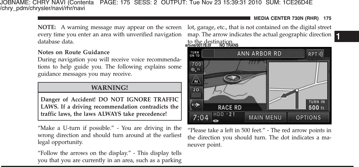 JOBNAME: CHRY NAVI (Contenta PAGE: 175 SESS: 2 OUTPUT: Tue Nov 23 15:39:31 2010 SUM: 1CE26D4E/chry_pdm/chrysler/navi/rhr/naviNOTE: A warning message may appear on the screenevery time you enter an area with unverified navigationdatabase data.Notes on Route GuidanceDuring navigation you will receive voice recommenda-tions to help guide you. The following explains someguidance messages you may receive.WARNING!Danger of Accident! DO NOT IGNORE TRAFFICLAWS. If a driving recommendation contradicts thetraffic laws, the laws ALWAYS take precedence!“Make a U-turn if possible.” - You are driving in thewrong direction and should turn around at the earliestlegal opportunity.“Follow the arrows on the display.” - This display tellsyou that you are currently in an area, such as a parkinglot, garage, etc., that is not contained on the digital streetmap. The arrow indicates the actual geographic directionto the destination.“Please take a left in 500 feet.” - The red arrow points inthe direction you should turn. The dot indicates a ma-neuver point.1MEDIA CENTER 730N (RHR) 175art=rer00178.tif NO TRANS