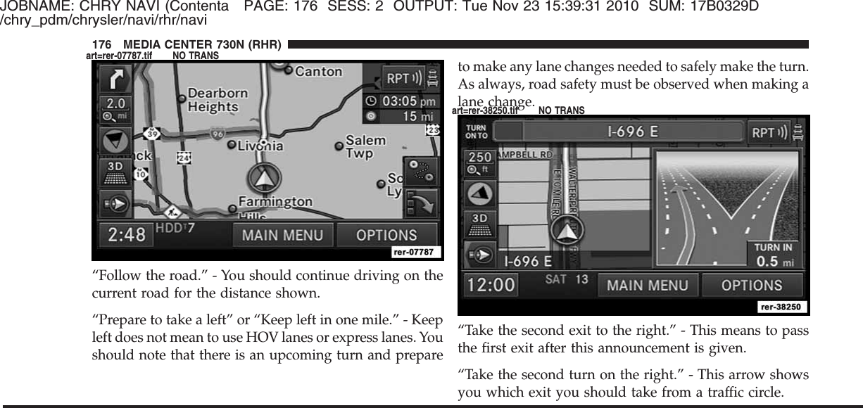 JOBNAME: CHRY NAVI (Contenta PAGE: 176 SESS: 2 OUTPUT: Tue Nov 23 15:39:31 2010 SUM: 17B0329D/chry_pdm/chrysler/navi/rhr/navi“Follow the road.” - You should continue driving on thecurrent road for the distance shown.“Prepare to take a left” or “Keep left in one mile.” - Keepleft does not mean to use HOV lanes or express lanes. Youshould note that there is an upcoming turn and prepareto make any lane changes needed to safely make the turn.As always, road safety must be observed when making alane change.“Take the second exit to the right.” - This means to passthe first exit after this announcement is given.“Take the second turn on the right.” - This arrow showsyou which exit you should take from a traffic circle.176 MEDIA CENTER 730N (RHR)art=rer-07787.tif NO TRANSart=rer-38250.tif NO TRANS