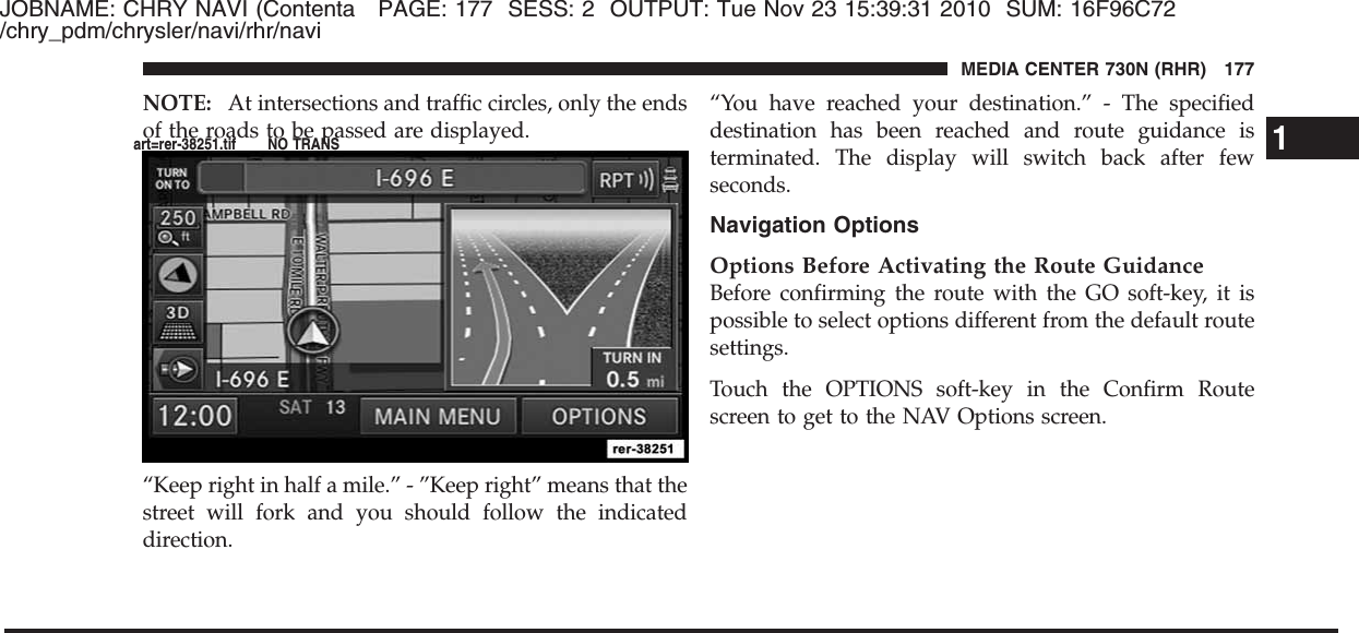 JOBNAME: CHRY NAVI (Contenta PAGE: 177 SESS: 2 OUTPUT: Tue Nov 23 15:39:31 2010 SUM: 16F96C72/chry_pdm/chrysler/navi/rhr/naviNOTE: At intersections and traffic circles, only the endsof the roads to be passed are displayed.“Keep right in half a mile.” - ”Keep right” means that thestreet will fork and you should follow the indicateddirection.“You have reached your destination.” - The specifieddestination has been reached and route guidance isterminated. The display will switch back after fewseconds.Navigation OptionsOptions Before Activating the Route GuidanceBefore confirming the route with the GO soft-key, it ispossible to select options different from the default routesettings.Touch the OPTIONS soft-key in the Confirm Routescreen to get to the NAV Options screen.1MEDIA CENTER 730N (RHR) 177art=rer-38251.tif NO TRANS